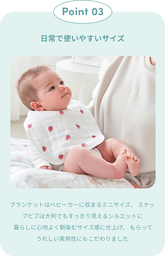 Point 03｜日常で使いやすいサイズ。ブランケットはベビーカーにも収まるミニサイズ、スナップビブは大判ながらすっきり見えるシルエット。暮らしに心地よく馴染むサイズ感に仕立てました
